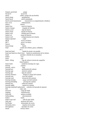 bargain; good deal ganga 
bar-pivot eje pivote 
barrel cañón; cuerpo (de una bomba) 
barrel clamp portabarriles 
barrel faced perfil redondeado 
barrel-cased transmission transmisión en compartimiento cilíndrico 
base cover embasamiento 
battery batería 
battery box caja de la batería 
battery charger cargador de baterías 
battery cover tapa de batería 
battery fluid líquido de batería 
battery rack bandeja para la batería 
battery set juego de baterías 
battery well compartimiento de la batería 
battery-operated a pila 
BCM m/su/3 en banco 
BCY yd/su/3 en banco 
beacon baliza 
beacon lamp baliza 
bead cordón (de sellante, grasa, soldadura, 
etc.) 
bead seat band banda de asiento con pestaña 
bead seat band (on wheel rims) banda de asentamiento de los talones 
beads pestaña o reborde de un neumático 
beaker vaso 
beam viga 
beam - lifting viga de refuerzo (torreta de carga)(for 
wheel loaders) 
beam trailer unidad de remolque de vigas 
bearing cojinete 
bearing - sleeve buje 
bearing bore perforación del cojinete 
bearing cage jaula de cojinete 
bearing cap tapa de cojinete 
bearing clearance holgura (o juego) del cojinete 
bearing cone cono del cojinete 
bearing crush trituración del cojinete 
bearing end play juego axial del cojinete 
bearing preloading precarga de cojinete 
bearing race cubeta de cojinete 
bearing saddle soporte de cojinete 
bearing-crankshaft replacement cojinetes de bancada de repuesto 
bed capa; caja 
bed load carga de fondo 
bedding estratificación 
bellcrank palanca acodada 
bellmouthing abocinamiento 
bellow fuelle 
bellow-type seal sello de tipo fuelle 
belly pan protector del cárter 
belt feeder alimentador de correa 
belt pulley drive impulsor de la polea 
belt tightener ajustador de correa 
bench terraza; banco  