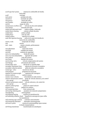 scroll type fuel system sistema de combustible de bomba 
helicoidal 
scuff restregar 
seal carrier portador del sello 
seal driver montador de sellos 
seal groove ranura del sello 
seal installer montador de sellos 
seal kit juego de sellos 
seal pressure overflow unit válvula de alivio del radiador 
seal retainer retenedor del sello 
sealed and lubricated track cadena sellada y lubricada 
sealed sheave bearing cojinete sellado de polea 
sealed track cadena sellada 
sealing faces caras de sello 
sealing surface superficie de sellado 
seals fuel injection housing sellos de la caja de la bomba de 
inyección de combustible 
season, work temporada de trabajo 
seat asiento 
seat - static asiento cómodo, perfectamente 
equilibrado 
seat adjustment ajuste del asiento 
seat back respaldo del asiento 
seat belt cinturón de seguridad 
seat cover (detachable) funda del asiento 
seat cover (non-detachable) tapizado del asiento 
seat cushion cojín del asiento 
seat frame bastidor del asiento 
seat leveling valve válvula compensadora del asiento 
seat linkage articulación del asiento 
second stage valve válvula de la segunda etapa 
secondary attachment lines tuberías de accesorio secundario 
secondary reduction pinion piñón de reducción secundaria 
section gp - valve sección de válvula 
seed program programa de iniciación 
segment of counterweight segmento del contrapeso 
seismic analysis análisis sísmico 
seismic wave velocity velocidad de la onda sísmica 
selector and pressure control grupo de válvula selectora y de control 
valve group de presión 
selector and pressure control válvula selectora y de control de 
valve group presión 
selector control group grupo de control selector 
selector lever palanca de cambios 
self energizing brake freno autoactivado 
self storing retaining pins pasadores de retención autoportantes 
self-adjusting autorregulante 
self-aligning bearing cojinete de autoalineación 
self-attaching inflation chuck boquilla de autosujeción (para inflar 
los neumáticos) 
self-centering type controls controles autocentrantes 
self-energizing alternator alternador autoenergizante 
self-erect system sistema de autoensamblaje (para montar 
la banda transportadora) 
self-firing transformer transformador de autodisparo  