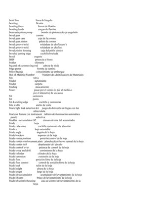 bend line línea del ángulo 
bending flexión 
bending force fuerza de flexión 
bending loads cargas de flexión 
bent-axis piston pump bomba de pistones de eje angulado 
bevel gear corona 
bevel gear case caja de la corona 
bevel gear pinion piñón de corona 
bevel groove weld soldadura de chaflán en V 
bevel groove weld soldadura en chaflán 
bevel pinion housing caja del piñón cónico 
beveled cutting edge cuchilla biselada 
bezel engaste 
BHP potencia al freno 
bidder ofertante 
big end of a connecting rod cabeza de biela 
bilge pump bomba de sentina 
bill of lading conocimiento de embarque 
Bill of Material Number Número de Identificación de Materiales 
bin tolva 
binder aglutinante 
binder carpeta 
binding atascamiento 
bisect pasar por el centro (o por el medio,o 
por el diámetro) de una cosa 
bit cantonera 
bit punta 
bit & cutting edge cuchilla y cantoneras 
bite width ancho de corte 
black light leak detection kit juego de detección de fugas con luz 
ultravioleta 
blackout feature (on instrument tablero de iluminación automática 
panel) selectiva 
bladder - accumulator GP cámara de aire del acumulador 
blade hoja 
blade - abrasion cuchilla resistente a la abrasión 
blade a hoja orientable 
blade angle ángulo de la hoja 
blade brackets soportes de la hoja 
blade center position posición central de la hoja 
blade center reinforcement plate plancha de refuerzo central de la hoja 
blade center shift desplazador del círculo 
blade control lever palanca de control de la hoja 
blade creep and drift corrimiento de la hoja 
blade cylinder cilindro de la hoja 
blade extension extensión de la hoja 
blade float posición libre de la hoja 
blade float control control de posición libre de la hoja 
blade heel talón de la hoja 
blade height altura de la hoja 
blade length largo de la hoja 
blade lift accumulator acumulador de levantamiento de la hoja 
blade lift arm brazo de levantamiento de la hoja 
blade lift control housing caja de control de levantamiento de la 
hoja  