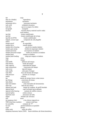 T 
tab oreja 
tabs (in a binder) separadores 
tachometer tacómetro 
tachometer drive toma para tacómetro 
tack weld soldadura de puntos 
tack-free que no se pega a los dedos 
tacograph tacógrafo 
taconite taconita (heavy material used to make 
truck bodies) 
tag link tirante estabilizador 
tag link tirante estabilizador de la hoja 
tag link (in D7H) tirante estabilizador 
tailgate, scissor-type compuerta de cola plegable 
tallow sebo 
tamper-proof de seguridad 
tandem drive mando tándem 
tandem drive housing caja de los mandos tándem 
tandem gear pump bomba de engranajes tándem 
tandem powered con motores en tándem 
tandem powered scraper traílla con motores en tándem 
tandem push empuje en tándem 
tandem push loading carga por empuje en tándem 
tang oreja 
tank tanque 
tank baffle deflector del tanque 
tank bottom fondo del tanque 
tank capacity capacidad del tanque 
tank connections conexiones del tanque 
tank cover tapa del tanque 
tank cradle catre para el tanque 
tank filler boca de llenado del tanque 
tank pressure presión en el tanque 
tanker cisterna 
tap macho de terraja; broca; cortar roscas 
tap fittings conexiones de tomas 
tape player pasacasetes 
tape tool marker cinta marcadora de herramientas 
taper rod biela de pie cónico 
tapered fuel tank tanque de combust. de perfil biselado 
tapered hood capó inclinado hacia adelante 
tapered roller bearing cojinete de rodillos cónicos 
tapered spline estrías cónicas 
taperlock stud prisionero de traba 
tappet botador (de válvulas) 
taut tenso 
tax purposes (for) a los efectos impositivos 
TBN (total base number) número total base 
tee assembly conjunto de "T" 
tee-test prueba hidráulica en paralelo 
teeth dientes 
teflon seals sellos de teflón 
telephone harmonic factor (THF) factor telefónico de forma harmónica  
