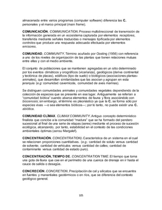 105
almacenada entre varios programas (computer software) diferencia las C.
personales y el marco principal (main frame).
COMUNICACIÓN. COMMUNICATION. Proceso multidireccional de transmisión de
la información generada en un ecosistema capturada por elementos receptores,
transferida mediante señales traducidas o mensajes tipificada por elementos
controles que produce una respuesta adecuada efectuada por elementos
emisores.
COMUNIDAD. COMMUNITY. Término acuñado por Oosting (1956) con referencia
a uno de los niveles de organización de las plantas que tienen relaciones mutuas
entre ellas y con el medio ambiente.
El conjunto de poblaciones que se mantienen agregadas en un sitio determinado
por los eventos climáticos y orográficos (vicarianza), geológicos (deriva continental
y tectónica de placas), edáficos (tipo de suelo) o biológicos (asociaciones plantas-
animales), que desarrollan similaridades que las asocian y agrupan en esta
jerarquía (e.g: comunidad cavernícola, comunidad de aves marinas).
Se distinguen comunidades animales y comunidades vegetales dependiendo de la
colección de especies que se presente en ese lugar. Antiguamente se referían a
“comunidad biótica” cuando abarca elementos de fauna y flora asociándolo con
biocenosis; sin embargo, el término es pleonástico ya que la C. se forma sólo por
especies vivas —o sea elementos bióticos—; por lo tanto, no puede existir una C.
abiótica.
COMUNIDAD CLÍMAX. CLIMAX COMMUNITY. Antiguo concepto determinístico
finalista que concibe a la comunidad “madura” que se ha formado del pendero
sucesional al final de una serie de etapas (seres) mediante el proceso de sucesión
ecológica, alcanzando, por tanto, estabilidad en el contexto de las condiciones
ambientales óptimas (sensu Margalef).
CONCENTRACIÓN. CONCENTRATION). Característica de un sistema en el cual
se relacionan proporciones cuantitativas. (e.g.: cantidad de soluto versus cantidad
de solvente; cantidad de vehículos versus cantidad de calles; cantidad de
contaminante versus cantidad de estado puro).
CONCENTRACIÓN, TIEMPO DE. CONCENTRATION TIME. El tiempo que toma
una gota de lluvia que cae en el perímetro de una cuenca de drenaje en ir hasta el
cauce de salida o desagüe.
CONCRECIÓN. CONCRETION. Precipitación de cal y silicatos que se encuentra
en fuentes y manantiales geotérmicos o en ríos, que se diferencia del contexto
geológico general.
 
