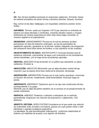 3
A
AA. Tipo de lava basáltica producida en erupciones explosivas, formando masas
de material piroclástico de varias formas y tamaños (brechas, bloques, bombas)
Muy común en las Islas Galápagos y en roquedales volcánicos jóvenes de los
Andes.
AAPAMOO. Término usado por Cajander (1913) que describe un ambiente de
páramo con áreas elevadas o montículos; presenta arbustos enanos y musgos
distribuidos de manera espaciada por entre otras áreas bajas, formando un
mosaico vegetal en el superpáramo.
ABANDONO. ABANDONMENT. Proceso en el cual los terrenos de labor
permanecen en fase de barbecho continuado, ya que las actividades de
explotación agrícola y ganadera en el sitio han cesado, obligando a la emigración
del campesino hacia otras tierras de frontera o a los suburbios en las ciudades.
ABASTECIMIENTO DE AGUA. WATER SUPPLY. Acciones tomadas para la
existencia suficiente y permanente de agua a ser consumida en los ecosistemas
urbano-industriales y en el riego de los ecosistemas agrícolas.
ABSCISA. ABSCISSA. El eje horizontal en un gráfico que represente un plano
cartesiano. El vector x.
ABDUCCIÓN. ABDUCTIO. Movimiento que se aleja del plano central del eje
corporal o que se separa de la línea media de la estructura del paisaje.
ABERRACIÓN. ABERRATION. Proceso por el cual ciertos caracteres o funciones
se desvían del normal, manteniendo cierta funcionalidad inicial que luego se
pierde.
ABERRANTE. ABERRANT. Organismo que no se rige a las condiciones del tipo
correspondiente a su grupo.
Elemento que se aleja del patrón repetitivo de un proceso en el paisaje formado de
pautas reiterativas.
ABIENCIA. ABIENCE. Tendencia a retirarse o retractarse de un estímulo,
generalmente dirigida por una reacción de esquivación o alejamiento. (Ver
adiencia).
ABIERTO, SISTEMA. OPEN SYSTEM. Ecosistema en el que existe una solución
de continuidad entre el medio y el sistema, gracias a lo cual pueden entrar o salir
elementos o agentes ecológicos específicos.
La naturaleza de esta discontinuidad (interrupción), condiciona selectividad al
sistema y lo estabiliza de acuerdo a su régimen de disturbio.
 