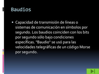 Baudios

 Capacidad de transmisión de líneas o
  sistemas de comunicación en símbolos por
  segundo. Los baudios coinciden con los bits
  por segundo sólo bajo condiciones
  específicas. "Baudio" se usó para las
  velocidades telegráficas de un código Morse
  por segundo.
 