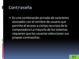 Contraseña

 Es una combinación privada de caracteres
  asociados con el nombre de usuario que
  permite el acceso a ciertos recursos de la
  computadora La mayoría de los sistemas
  requieren que los usuarios seleccionen sus
  propias contraseñas.
 