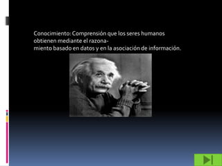Conocimiento: Comprensión que los seres humanos
obtienen mediante el razona-
miento basado en datos y en la asociación de información.
 