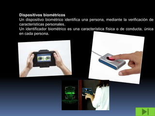 Dispositivos biométricos
Un dispositivo biométrico identifica una persona, mediante la verificación de
características personales.
Un identificador biométrico es una característica física o de conducta, única
en cada persona.
 