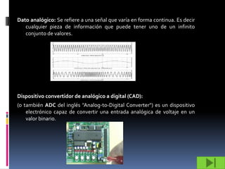 Dato analógico: Se refiere a una señal que varía en forma continua. Es decir
   cualquier pieza de información que puede tener uno de un infinito
   conjunto de valores.




Dispositivo convertidor de analógico a digital (CAD):
(o también ADC del inglés "Analog-to-Digital Converter") es un dispositivo
    electrónico capaz de convertir una entrada analógica de voltaje en un
    valor binario.
 