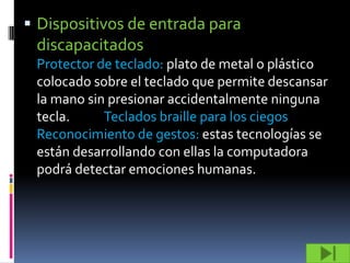  Dispositivos de entrada para
 discapacitados
 Protector de teclado: plato de metal o plástico
 colocado sobre el teclado que permite descansar
 la mano sin presionar accidentalmente ninguna
 tecla.     Teclados braille para los ciegos
 Reconocimiento de gestos: estas tecnologías se
 están desarrollando con ellas la computadora
 podrá detectar emociones humanas.
 