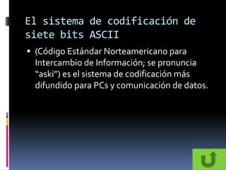 El sistema de codificación de
siete bits ASCII
 (Código Estándar Norteamericano para
  Intercambio de Información; se pronuncia
  “aski”) es el sistema de codificación más
  difundido para PCs y comunicación de datos.
 