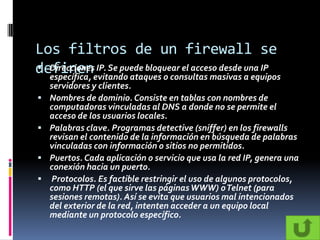 Los filtros de un firewall se
definenevitando ataques o consultas masivas a equipos
 Direcciones IP. Se puede bloquear el acceso desde una IP
  específica,
    servidores y clientes.
   Nombres de dominio. Consiste en tablas con nombres de
    computadoras vinculadas al DNS a donde no se permite el
    acceso de los usuarios locales.
   Palabras clave. Programas detective (sniffer) en los firewalls
    revisan el contenido de la información en búsqueda de palabras
    vinculadas con información o sitios no permitidos.
   Puertos. Cada aplicación o servicio que usa la red IP, genera una
    conexión hacia un puerto.
    Protocolos. Es factible restringir el uso de algunos protocolos,
    como HTTP (el que sirve las páginas WWW) o Telnet (para
    sesiones remotas). Así se evita que usuarios mal intencionados
    del exterior de la red, intenten acceder a un equipo local
    mediante un protocolo específico.
 