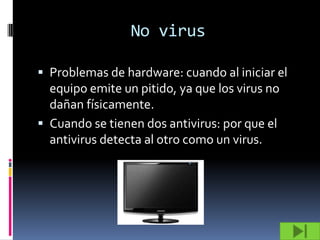 No virus

 Problemas de hardware: cuando al iniciar el
  equipo emite un pitido, ya que los virus no
  dañan físicamente.
 Cuando se tienen dos antivirus: por que el
  antivirus detecta al otro como un virus.
 