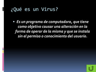 ¿Qué es un Virus?

 Es un programa de computadora, que tiene
   como objetivo causar una alteración en la
 forma de operar de la misma y que se instala
   sin el permiso o conocimiento del usuario.
 