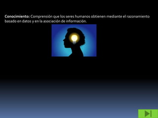 Conocimiento: Comprensión que los seres humanos obtienen mediante el razonamiento
basado en datos y en la asociación de información.
 