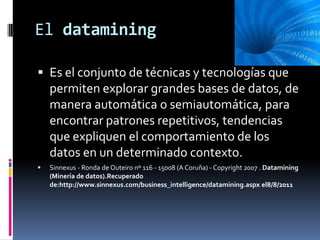 El datamining

 Es el conjunto de técnicas y tecnologías que
    permiten explorar grandes bases de datos, de
    manera automática o semiautomática, para
    encontrar patrones repetitivos, tendencias
    que expliquen el comportamiento de los
    datos en un determinado contexto.
   Sinnexus - Ronda de Outeiro nº 116 - 15008 (A Coruña) - Copyright 2007 . Datamining
    (Minería de datos).Recuperado
    de:http://www.sinnexus.com/business_intelligence/datamining.aspx el8/8/2011
 
