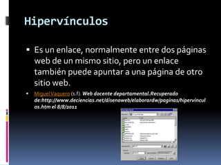 Hipervínculos

 Es un enlace, normalmente entre dos páginas
    web de un mismo sitio, pero un enlace
    también puede apuntar a una página de otro
    sitio web.
   Miguel Vaquero (s.f). Web docente departamental.Recuperado
    de:http://www.deciencias.net/disenoweb/elaborardw/paginas/hipervincul
    os.htm el 8/8/2011
 