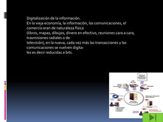Digitalización de la información.
En la vieja economía, la información, las comunicaciones, el
comercio eran de naturaleza física
(libros, mapas, dibujos, dinero en efectivo, reuniones cara a cara,
trasmisiones radiales o de
televisión), en la nueva, cada vez más las transacciones y las
comunicaciones se vuelven digita-
les es decir reducidas a bits.
 