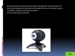 Dispositivos de entrada (input) aceptan entradas del mundo exterior. El
más común dispositivo de input es el teclado. Otros son: mouse, escáner,
micrófono, cámaras, pantallas sensibles
al tacto, lápiz óptico, joystick.
 