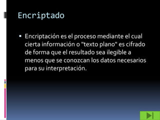 Encriptado

 Encriptación es el proceso mediante el cual
  cierta información o "texto plano" es cifrado
  de forma que el resultado sea ilegible a
  menos que se conozcan los datos necesarios
  para su interpretación.
 