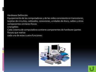 Hardware Definición
Equipamiento de las computadoras y de las redes consistente en transistores,
tarjetas de circuitos, cableados, conexiones, unidades de disco, cables y otros
componentes similares físicos
o tangibles
Cada sistema de computadora contiene componentes de hardware (partes
físicas) que realiza
cada una de estas cuatro funciones:
 