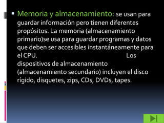  Memoria y almacenamiento: se usan para
 guardar información pero tienen diferentes
 propósitos. La memoria (almacenamiento
 primario)se usa para guardar programas y datos
 que deben ser accesibles instantáneamente para
 el CPU.                                 Los
 dispositivos de almacenamiento
 (almacenamiento secundario) incluyen el disco
 rígido, disquetes, zips, CDs, DVDs, tapes.
 