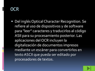 OCR

 Del inglés Optical Character Recognition. Se
  refiere al uso de dispositivos y de software
  para "leer" caracteres y traducirlos al código
  ASII para su procesamiento posterior. Las
  aplicaciones del OCR incluyen la
  digitalización de documentos impresos
  mediante un escáner para convertirlos en
  texto ASCII que pueda ser editado por
  procesadores de textos.
 