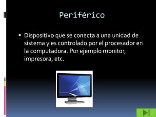 Periférico

 Dispositivo que se conecta a una unidad de
  sistema y es controlado por el procesador en
  la computadora. Por ejemplo monitor,
  impresora, etc.
 