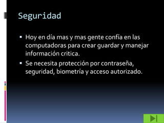 Seguridad

 Hoy en día mas y mas gente confía en las
  computadoras para crear guardar y manejar
  información critica.
 Se necesita protección por contraseña,
  seguridad, biometría y acceso autorizado.
 