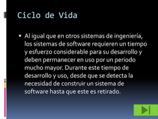 Ciclo de Vida

 Al igual que en otros sistemas de ingeniería,
  los sistemas de software requieren un tiempo
  y esfuerzo considerable para su desarrollo y
  deben permanecer en uso por un periodo
  mucho mayor. Durante este tiempo de
  desarrollo y uso, desde que se detecta la
  necesidad de construir un sistema de
  software hasta que este es retirado.
 