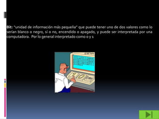 Bit: “unidad de información más pequeña” que puede tener uno de dos valores como lo
serían blanco o negro, sí o no, encendido o apagado, y puede ser interpretada por una
computadora. Por lo general interpretado como 0 y 1
 