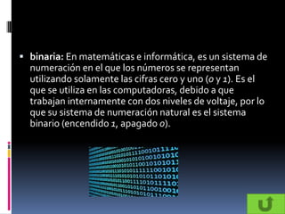  binaria: En matemáticas e informática, es un sistema de
  numeración en el que los números se representan
  utilizando solamente las cifras cero y uno (0 y 1). Es el
  que se utiliza en las computadoras, debido a que
  trabajan internamente con dos niveles de voltaje, por lo
  que su sistema de numeración natural es el sistema
  binario (encendido 1, apagado 0).
 