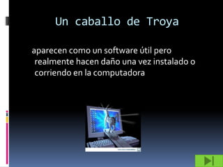 Un caballo de Troya

aparecen como un software útil pero
 realmente hacen daño una vez instalado o
 corriendo en la computadora
 
