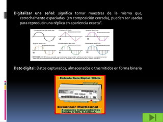 Digitalizar una señal: significa tomar muestras de la misma que,
   estrechamente espaciadas (en composición cerrada), pueden ser usadas
   para reproducir una réplica en apariencia exacta”.




Dato digital: Datos capturados, almacenados o trasmitidos en forma binaria
 