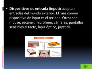  Dispositivos de entrada (input): aceptan
  entradas del mundo exterior. El más común
  dispositivo de input es el teclado. Otros son:
  mouse, escáner, micrófono, cámaras, pantallas
  sensibles al tacto, lápiz óptico, joystick.
 