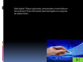 Dato digital: “Datos capturados, almacenados o trasmitidos en
forma binaria” Esta información está restringida a un conjunto
de valores finito
 