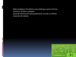 Dato analógico: Se refiere a una señal que varía en forma
continua. Es decir cualquier
pieza de información que puede tener uno de un infinito
conjunto de valores.
 