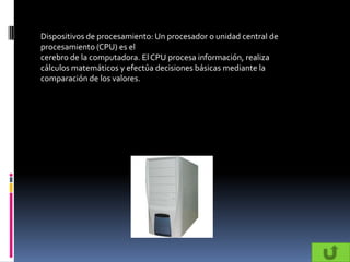 Dispositivos de procesamiento: Un procesador o unidad central de
procesamiento (CPU) es el
cerebro de la computadora. El CPU procesa información, realiza
cálculos matemáticos y efectúa decisiones básicas mediante la
comparación de los valores.
 
