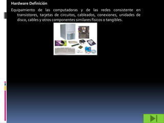 Hardware Definición
Equipamiento de las computadoras y de las redes consistente en
   transistores, tarjetas de circuitos, cableados, conexiones, unidades de
   disco, cables y otros componentes similares físicos o tangibles.
 