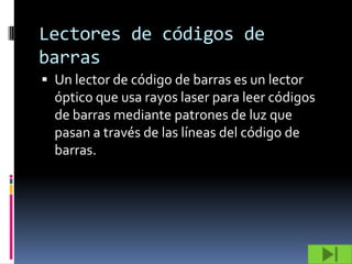 Lectores de códigos de
barras
 Un lector de código de barras es un lector
  óptico que usa rayos laser para leer códigos
  de barras mediante patrones de luz que
  pasan a través de las líneas del código de
  barras.
 
