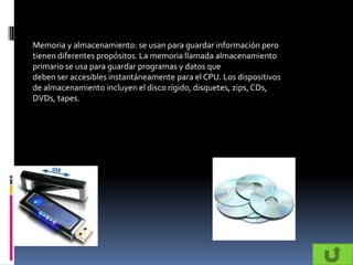 Memoria y almacenamiento: se usan para guardar información pero
tienen diferentes propósitos. La memoria llamada almacenamiento
primario se usa para guardar programas y datos que
deben ser accesibles instantáneamente para el CPU. Los dispositivos
de almacenamiento incluyen el disco rígido, disquetes, zips, CDs,
DVDs, tapes.
 