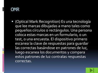 OMR

 (Optical Mark Recognition) Es una tecnología
  que lee marcas dibujadas a mano tales como
  pequeños círculos o rectángulos. Una persona
  coloca estas marcas en un formulario, o un
  test, o una encuesta. El dispositivo primero
  escanea la clave de respuestas para guardar
  las correctas basándose en patrones de luz,
  luego escanea los documentos y compara
  estos patrones de luz contralas respuestas
  correctas.
 
