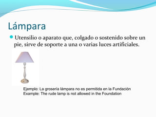 Lámpara
Utensilio o aparato que, colgado o sostenido sobre un
pie, sirve de soporte a una o varias luces artificiales.
Ejemplo: La grosería lámpara no es permitida en la Fundación
Example: The rude lamp is not allowed in the Foundation
 