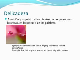 Delicadeza
Atención y exquisito miramiento con las personas o
las cosas, en las obras o en las palabras.
Ejemplo: La delicadeza es con la mujer y sobre todo con las
compañeras
Example: The delicacy is to women and especially with partners
 