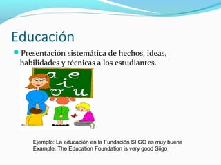 Educación
Presentación sistemática de hechos, ideas,
habilidades y técnicas a los estudiantes.
Ejemplo: La educación en la Fundación SIIGO es muy buena
Example: The Education Foundation is very good Siigo
 