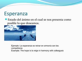 Esperanza
Estado del ánimo en el cual se nos presenta como
posible lo que deseamos.
Ejemplo: La esperanza es reinar en armonía con los
compañeros
Example: The hope is to reign in harmony with colleagues
 