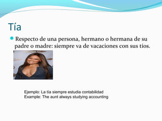 Tía
Respecto de una persona, hermano o hermana de su
padre o madre: siempre va de vacaciones con sus tíos.
Ejemplo: La tía siempre estudia contabilidad
Example: The aunt always studying accounting
 