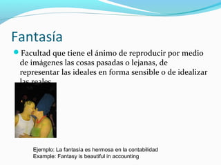 Fantasía
Facultad que tiene el ánimo de reproducir por medio
de imágenes las cosas pasadas o lejanas, de
representar las ideales en forma sensible o de idealizar
las reales.
Ejemplo: La fantasía es hermosa en la contabilidad
Example: Fantasy is beautiful in accounting
 