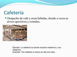 Cafetería
Despacho de café y otras bebidas, donde a veces se
sirven aperitivos y comidas.
Ejemplo: La cafetería es donde nosotros hablamos y nos
relajamos
Example: The cafeteria is where we talk and relax
 