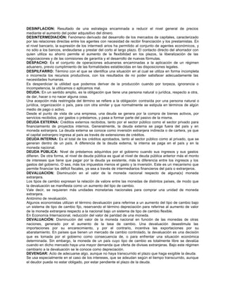 DESINFLACION: Resultado de una estrategia encaminada a reducir el nivel general de precios
mediante el aumento del poder adquisitivo del dinero.
DESINTERMEDIACIÓN: Fenómeno derivado del desarrollo de los mercados de capitales, caracterizado
por las relaciones directas entre los agentes con necesidad de recibir financiación y los prestamistas. En
el nivel bancario, la supresión de los intermedi arios ha permitido al conjunto de agentes económicos, y
no sólo a los bancos, endeudarse y prestar del corto al largo plazo. El contacto directo del ahorrador con
quien utiliza su ahorro permite el aumento de la flexibilidad en los plazos, la liberalización de las
negociaciones y de las comisiones de garantía y el desarrollo de nuevas fórmulas.
DESPACHO: Es el conjunto de operaciones aduaneras encaminadas a la aplicación de un régimen
aduanero, previo cumplimiento de las formalidades establecidas en las disposiciones legales.
DESPILFARRO: Término con el que se identifica una situación en al cual se utiliza en forma incompleta
o incorrecta los recursos productivos, con los resultados de no poder satisfacer adecuadamente las
necesidades humanas.
Es desperdiciar la utilidad que podemos derivar de la producción cuando por torpeza, ignorancia o
incompetencia, la utilizamos o aplicamos mal.
DEUDA: En un sentido amplio, es la obligación que tiene una persona natural o jurídica, respecto a otra,
de dar, hacer o no nacer alguna cosa.
Una acepción más restringida del término se refiere a la obligación contraída por una persona natural o
jurídica, organización o país, para con otra similar y que normalmente se estipula en términos de algún
medio de pago o activo.
Desde el punto de vista de una empresa, una deuda se genera por la compra de bienes activos, por
servicios recibidos, por gastos o préstamos, y pasa a formar parte del pasivo de la misma.
DEUDA EXTERNA: Créditos externos recibidos, tanto por el sector público como el sector privado para
financiamiento de proyectos internos. Generalmente, la deuda externa se paga fuera del país y en
moneda extranjera. La deuda externa se conoce como inversión extranjera indirecta o de cartera, ya que
el capital extranjero ingresa al país as través de extensiones de créditos.
DEUDA INTERNA: Es el total de los créditos aprobados, tanto al sector público como al privado, que se
generan dentro de un país. A diferencia de la deuda externa, la interna se paga en el país y en la
moneda nacional.
DEUDA PÚBLICA: Nivel de préstamos adquiridos por el gobierno cuando sus ingresos y sus gastos
difieren. De otra forma, el nivel de deuda pública es igual al nivel de deuda pública anterior más el monto
de intereses que tiene que pagar por la deuda ya existente, más la diferencia entre los ingresos y los
gastos del gobierno. O sea, más los impuestos menos el gasto y la inversión. Este es un mecanismo que
permite financiar los déficit fiscales, ya sea a través de intermediarios financieros del país o extranjeros.
DEVALUACION: Disminución en el valor de la moneda nacional respecto de alguna(s) moneda
extranjera.
Los tipos de cambio expresan la relación de valore entre las monedas de distintos países, de modo que
la devaluación se manifiesta como un aumento del tipo de cambio.
Vale decir, se requieren más unidades monetarias nacionales para comprar una unidad de moneda
extranjera.
Antónimo de revaluación.
Algunos economistas utilizan el término devaluación para referirse a un aumento del tipo de cambio bajo
un sistema de tipo de cambio fijo, reservando el término depreciación para referirse al aumento de valor
de la moneda extranjera respecto a la nacional bajo un sistema de tipo de cambio flexible.
En Economía Internacional, reducción del valor de paridad de una moneda.
DEVALUACIÓN: Disminución del valor de la moneda nacional en función de las monedas de otras
naciones, generado por el aumento de la tasa de cambio. Una devaluación desestimula las
importaciones por su encarecimiento, y por el contrario, incentiva las exportaciones por su
abaratamiento. En países que tienen un mercado de cambio controlado, la devaluación es una decisión
que es tomada por el gobierno como consecuencia de, o para enfrentar una situación económica
determinada. Sin embargo, la moneda de un país cuyo tipo de cambio es totalmente libre se devalúa
cuando en dicho mercado haya una mayor demanda que oferta de divisas extranjeras. Bajo este régimen
cambiario a la devaluación se le conoce como depreciación.
DEVENGAR: Acto de adecuarse algo, aunque no haya transcurrido el plazo que haga exigible la deuda.
Se usa especialmente en el caso de los intereses, que se adeudan según el tiempo transcurrido, aunque
el deudor pueda no estar obligado, por estar pendiente el plazo de la deuda.
 