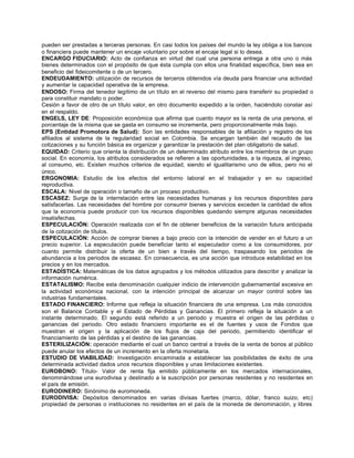pueden ser prestadas a terceras personas. En casi todos los países del mundo la ley obliga a los bancos
o financiera puede mantener un encaje voluntario por sobre el encaje legal si lo desea.
ENCARGO FIDUCIARIO: Acto de confianza en virtud del cual una persona entrega a otra uno o más
bienes determinados con el propósito de que ésta cumpla con ellos una finalidad específica, bien sea en
beneficio del fideicomitente o de un tercero.
ENDEUDAMIENTO: utilización de recursos de terceros obtenidos vía deuda para financiar una actividad
y aumentar la capacidad operativa de la empresa.
ENDOSO: Firma del tenedor legítimo de un título en el reverso del mismo para transferir su propiedad o
para constituir mandato o poder.
Cesión a favor de otro de un título valor, en otro documento expedido a la orden, haciéndolo constar así
en el respaldo.
ENGELS, LEY DE: Proposición económica que afirma que cuanto mayor es la renta de una persona, el
porcentaje de la misma que se gasta en consumo se incrementa, pero proporcionalmente más bajo.
EPS (Entidad Promotora de Salud): Son las entidades responsables de la afiliación y registro de los
afiliados al sistema de la regularidad social en Colombia. Se encargan también del recaudo de las
cotizaciones y su función básica es organizar y garantizar la prestación del plan obligatorio de salud.
EQUIDAD: Criterio que orienta la distribución de un determinado atributo entre los miembros de un grupo
social. En economía, los atributos considerados se refieren a las oportunidades, a la riqueza, al ingreso,
al consumo, etc. Existen muchos criterios de equidad, siendo el igualitarismo uno de ellos, pero no el
único.
ERGONOMIA: Estudio de los efectos del entorno laboral en el trabajador y en su capacidad
reproductiva.
ESCALA: Nivel de operación o tamaño de un proceso productivo.
ESCASEZ: Surge de la interrelación entre las necesidades humanas y los recursos disponibles para
satisfacerlas. Las necesidades del hombre por consumir bienes y servicios exceden la cantidad de ellos
que la economía puede producir con los recursos disponibles quedando siempre algunas necesidades
insatisfechas.
ESPECULACIÓN: Operación realizada con el fin de obtener beneficios de la variación futura anticipada
de la cotización de títulos.
ESPECULACIÓN: Acción de comprar bienes a bajo precio con la intención de vender en el futuro a un
precio superior. La especulación puede beneficiar tanto el especulador como a los consumidores, por
cuanto permite distribuir la oferta de un bien a través del tiempo, traspasando los periodos de
abundancia a los periodos de escasez. En consecuencia, es una acción que introduce estabilidad en los
precios y en los mercados.
ESTADÍSTICA: Matemáticas de los datos agrupados y los métodos utilizados para describir y analizar la
información numérica.
ESTATALISMO: Recibe esta denominación cualquier indicio de intervención gubernamental excesiva en
la actividad económica nacional, con la intención principal de alcanzar un mayor control sobre las
industrias fundamentales.
ESTADO FINANCIERO: Informe que refleja la situación financiera de una empresa. Los más conocidos
son el Balance Contable y el Estado de Pérdidas y Ganancias. El primero refleja la situación a un
instante determinado. El segundo está referido a un periodo y muestra el origen de las pérdidas o
ganancias del periodo. Otro estado financiero importante es el de fuentes y usos de Fondos que
muestran el origen y la aplicación de los flujos de caja del periodo, permitiendo identificar el
financiamiento de las pérdidas y el destino de las ganancias.
ESTERILIZACIÓN: operación mediante el cual un banco central a través de la venta de bonos al público
puede anular los efectos de un incremento en la oferta monetaria.
ESTUDIO DE VIABILIDAD: Investigación encaminada a establecer las posibilidades de éxito de una
determinada actividad dados unos recursos disponibles y unas limitaciones existentes.
EUROBONO: Título- Valor de renta fija emitido públicamente en los mercados internacionales,
denominándose una eurodivisa y destinado a la suscripción por personas residentes y no residentes en
el país de emisión.
EURODINERO: Sinónimo de euromoneda.
EURODIVISA: Depósitos denominados en varias divisas fuertes (marco, dólar, franco suizo, etc)
propiedad de personas o instituciones no residentes en el país de la moneda de denominación, y libres
 