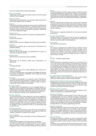 que se ah realizado desde un determinado periodo.
EXCESO DE DEMANDA:
Situación que se dan un mercado cuando el precio de un bien está por
encima del nivel de equilibrio.
EXCESO DE OFERTA:
Situación que se da normalmente en un mercado cuando el precio de un
bien está por debajo del nivel de equilibrio.
EXENCIÓN:
Liberación de impuestos o gravámenes que excusa del cumplimiento de
la correspondiente obligación tributaria. La liberación puede ser total o
parcial. En el primer caso exime por completo del tributo respectivo, y en
el segundo, sólo de la parte a la que alcanza la liberación, subsistiendo
en el resto la obligación de pagar.
EXILIADO FISCAL:
Individuo que cambia su residencia a otro país por no pagar impuestos.
EXISTENCIAS:
Sinónimo de inventarios.
EXONERACIÓN:
Diferencia entre el valor real o liquidable de un título y su precio en Bolsa.
EXPANSION:
Parte del ciclo económico que se caracteriza por un incremento de la
actividad económica.
EXPORTACIONES NETAS:
Diferencia entre las exportaciones y las importaciones de un país. La
cifra puede ser negativa o positiva.
EXPORTACIONES:
Venta de bienes y servicios de un país al extranjero.
FAO:
Organización de las Naciones Unidas para la Agricultura y la
Alimentación.
F.A.S:
Free Along Side Ship.
FACTORING:
Consiste en la compra de los créditos originados por la venta de mer-
cancías a corto plazo.
El servicio de factoring ofrece a una empresa la posibilidad de liberarse
de problemas de facturación, contabilidad, cobros y litigios que exi gen
un personal muy numeroso.
FACTORING:
Las empresas especializadas en la compra de cartera o Factoring son
instituciones financieras que surgieron en Colombia a finales de la déca-
da del setenta; estas entidades como su nombre lo indica se dedican a
riesgo de NO PAGO por parte de estos últimos.
FACTURA ADUANERA:
En algunos países, principalmente los de la comunidad Británica, se
exige que la factura comercial sea preparada en formularios especiales.
Estados Unidos, por ejemplo, requiere para toda exportación que sobre-
pase US$ 500. la presentación del llamado formulario de aduanas No.
5515 el mismo que se obtienen en los consulados americano.
FACTURA COMERCIAL:
Es el documento donde se fija el importe de la mercancía expedida. En
algunos casos sirve, además, como propio contrato de venta. Sobre ellas
deben señalarse claramente las partes compradoras y vendedoras, con
sus direcciones, teléfonos y teles, la descripción de los productos de
acuerdo con la descripción exacta sobre la que convengan las partes;
losa bultos expedidos, con sus marcas y contraseñas, peso bruto y neto;
las cantidades de ventas acordada (CIF,FOB, etc.) y la divisa fijada, lugar
de expedición, etc.
FACTURA PROVISIONAL:
Es la realizada por el vendedor para cubrir envíos cuyo monto global no
ha sido todavía plenamente determinado, casi siempre en razón de la
cantidad a suministrar de acuerdo con un contrato.
FECHA DE EMISIÓN:
Fecha a partir de la cual se crean títulos y se inicia su colocación en el
mercado.
FEUDALISMO:
Sistema feudal de gobierno y de organización de la propiedad.
El feudo fue un contrato típico de la edad media por el cual los sobera-
nos y los grandes señores concedían tierras o rentas en usufructo.
Obligándose el que las recibía a guardar fidelidad de vasallo al donante.
FIDUCIA:
Se denomina fiducia mercantil al negocio jurídico en virtud del cual una
persona llamada fiduciante o fideicomitente, transfiere uno o más bienes
especificados a otra llamada fiduciario, quien se obliga a administrarlos o
enajenarlos para cumplir una finalidad determinada por el constituyente,
en provecho de éste o de un tercero llamado beneficiario o fideicomisa-
rio.
FINANZAS:
Rama de la administración de empresas que se preocupa de la obtención
y determinación de los flujo de fondos que requiere la empresa, además
de distribuir y administrar esos fondos entre los diversos activos, plazos
y fuentes de financiamiento con el objetivo de maximizar el valor econó-
mico de la empresa.
FLETE:
Es el precio que se paga por el alquiler de una nave para el transporte
de mercancía.
FLOOR DE TASA DE INTERÉS:
Se utiliza para fijar un nivel mínimo de tasa de interés. El comprador de
este tipo de contrato es compensado si la tasa de interés disminuye más
allá de un cierto nivel (strike level) preestablecido.
FLUCTUACIÓN:
Alza y descenso de los precios.
FLUJO:
En economía se distingue entre variables de flujo y variables de Stock
para mostrar la diferencia pensemos en un estanque con agua. El nivel
del agua en el estanque es un stock y se puede cuantificar como el
número de litros existentes. Si pensamos que además el estanque tiene
una llave por la cual entra agua y un desagüe por la que se elimina, ten-
dremos entonces un flujo.
F.O:
Free On. - El cargue lo paga el buque.
FOGAFIN:
Fondo de Garantías de Instituciones Financieras. Fue creada por la Ley
117 de 1985 como un medio de proteger a los depositantes y acreedores
de la instituciones financieras de los perjuicios que les pudiera ocasionar
en el desarrollo de las actividades. En el ejercicio de sus funciones, el
Fondo puede participar en el capital de las instituciones, otorgarles prés-
tamos, adquirir sus activos, comprar acreencias de los ahorradores y
depositantes, asegurar depósitos y ahorros, operaciones todas que con-
vierten al fondo en socio o accionista de la instituciones financieras o en
su acreedor.
F.M.I (FONDO MONETARIO INTERNACIONAL):
Organismo creado en 1945 mediante la firma dela cuerdo de Bretón
Woods que incluía también la creación del Banco Mundial.
FONADE (FONDO NACIONAL DE PROYECTOS DE DESARROLLO):
Establecimiento nacional que financia diferentes estudios de preinversión
a entidades públicas y privadas. Desde su creación en 1968, opera como
un banco de fomento para la preinversión a través de líneas de crédito
con plazos y condiciones financieras favorables.
FONDOS DE CAPITAL DE RIESGO:
Fondos mutuos invertidos en valores de firmas poco conocidas y gene-
ralmente no registradas en la Supervalores y bolsa.
FONDOS DE CESANTIAS:
Es el sistema creado por la reforma Laboral Ley 50 de 1990 que se apli-
ca obligatoriamente a los nuevos contratos de trabajo y opcionalmente
para los trabajadores antiguos "para lo cual es suficiente la comunicación
escrita" como lo señala la Ley. Este nuevo régimen consiste en esencia
en que el 31 de diciembre de cada año se árala Liquidación definitiva de
cesantías por la anualidad o por la fracción correspondiente; el emplea-
dor paga además el 12% anual o proporcional por fracción.
FONDOS DE INVERSIÓN:
Patrimonio integrado por aportes de personas naturales y jurídicas para
su inversión en valores y bienes que se le permiten, y que es adminis-
trado por una sociedad anónima por cuenta y riesgo de los aportantes;
quedando los aportes e xpresados en cuotas de participación no resca-
tables, nominativas y con posibilidad de transarse en una bolsa de valo-
res.
FONDO DE PENSION:
Los progresos científicos y culturales así como la evolución del sentido
de solidaridad social han llevado a las diferentes comunidades a plante-
arse nuevas cuestiones, entre las cuales se destaca el tema de previsión
social.
En algunos casos, el Estado ha asumido en forma prácticamente exclu-
siva la responsabilidad de atender las cuestiones provisionales, constitu-
www.ehu.es/danielgarcia/docencia/diccionario.pdf
- 1 1 -
 